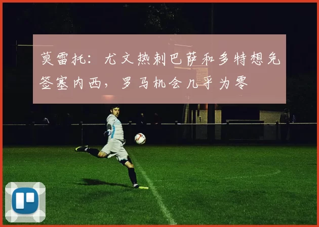 莫雷托：尤文热刺巴萨和多特想免签塞内西，罗马机会几乎为零