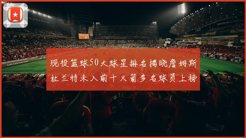 现役篮球50大球星排名揭晓詹姆斯杜兰特未入前十火箭多名球员上榜前五竞争激烈