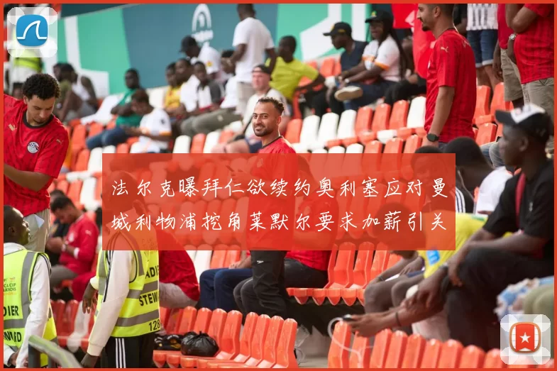 法尔克曝拜仁欲续约奥利塞应对曼城利物浦挖角莱默尔要求加薪引关注