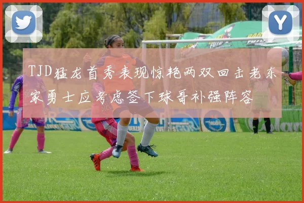 TJD猛龙首秀表现惊艳两双回击老东家勇士应考虑签下球哥补强阵容