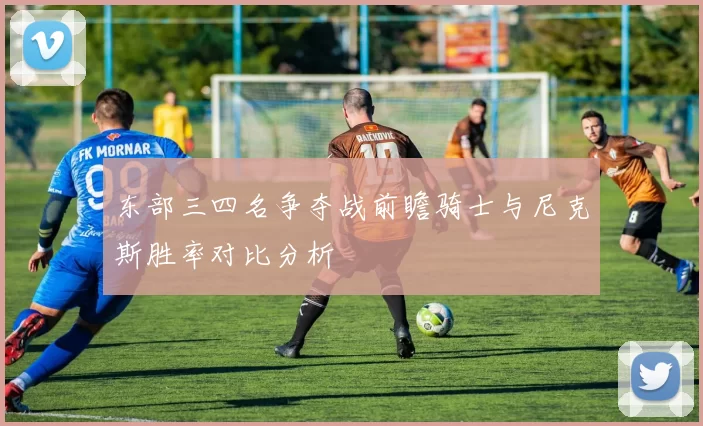 东部三四名争夺战前瞻骑士与尼克斯胜率对比分析