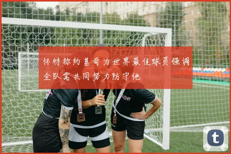 怀特称约基奇为世界最佳球员强调全队需共同努力防守他