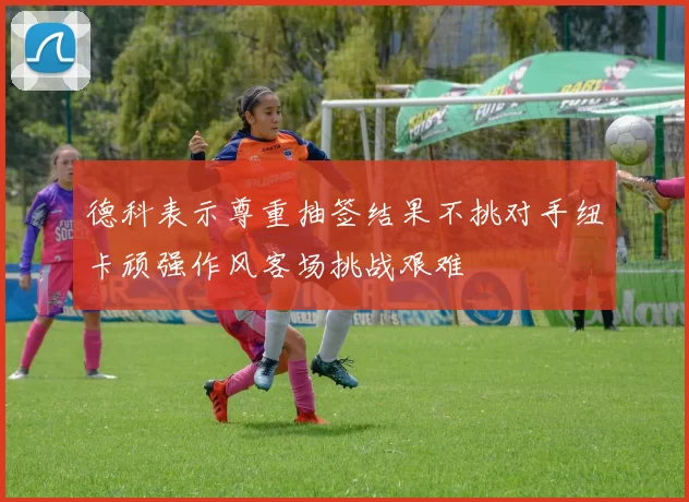 德科表示尊重抽签结果不挑对手纽卡顽强作风客场挑战艰难