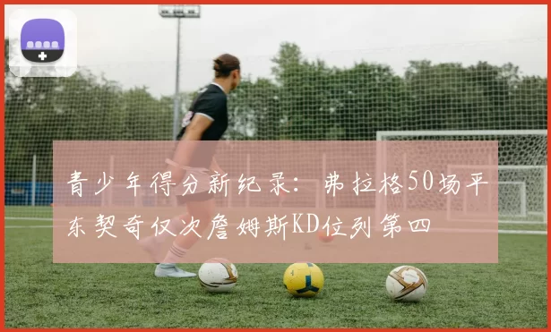 青少年得分新纪录：弗拉格50场平东契奇仅次詹姆斯KD位列第四