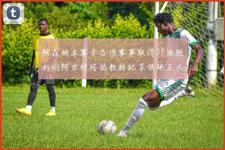 阿森纳本赛季各项赛事取得35场胜利创阿尔特塔执教新纪录领跑五大联赛