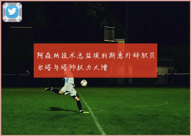 阿森纳技术总监埃利斯意外辞职贝尔塔与塔帅权力大增