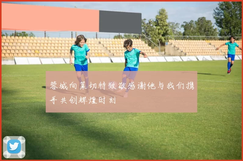 蓉城向莱切特致敬感谢他与我们携手共创辉煌时刻
