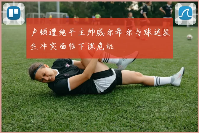 卢顿遭绝平主帅威尔希尔与球迷发生冲突面临下课危机