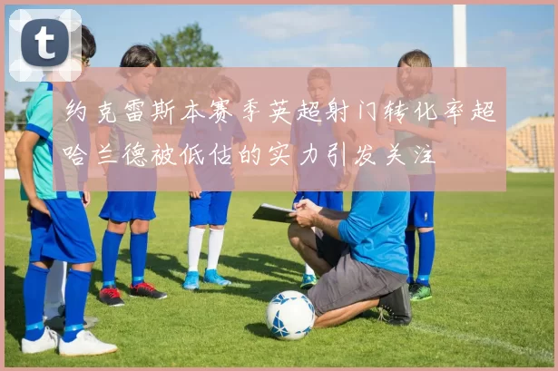 约克雷斯本赛季英超射门转化率超哈兰德被低估的实力引发关注