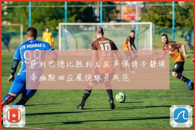萨利巴德比胜利后发声保持冷静埃泽幽默回应展现球员风范