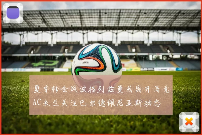 夏季转会风波格列兹曼或离开马竞AC米兰关注巴尔德佩尼亚斯动态