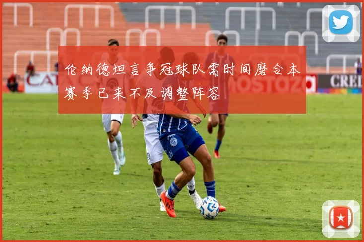 伦纳德坦言争冠球队需时间磨合本赛季已来不及调整阵容